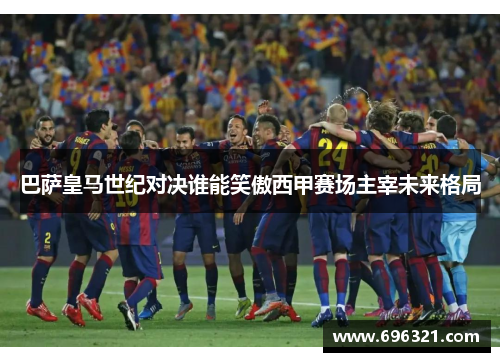 巴萨皇马世纪对决谁能笑傲西甲赛场主宰未来格局